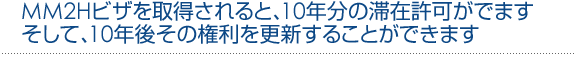 MM2Hビザを取得されると、10年分の滞在許可がでます<br /><br /><br /><br /> そして、10年後その権利を更新することができます<br /><br /><br /><br /> 